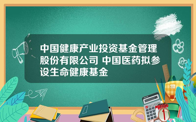 中国健康产业投资基金管理股份有限公司 中国医药拟参设生命健康基金